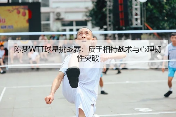 陈梦WTT球星挑战赛：反手相持战术与心理韧性突破