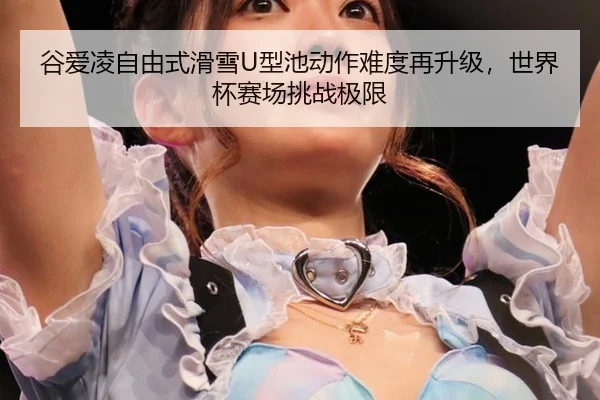 谷爱凌自由式滑雪U型池动作难度再升级，世界杯赛场挑战极限