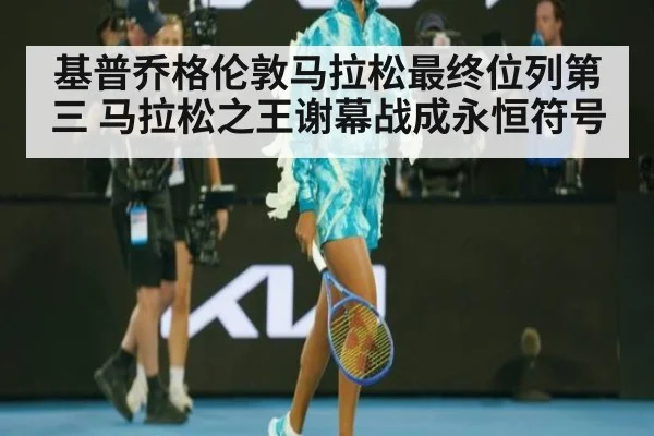 基普乔格伦敦马拉松最终位列第三 马拉松之王谢幕战成永恒符号